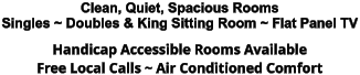 Clean, Quiet, Spacious Rooms Singles ~ Doubles & King Sitting Room ~ Flat Panel TV Handicap Accessible Rooms Available Free Local Calls ~ Air Conditioned Comfort